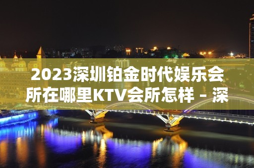 2023深圳铂金时代娱乐会所在哪里KTV会所怎样 – 深圳坪山坑梓KTV排名大全