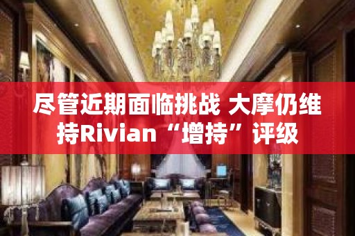 尽管近期面临挑战 大摩仍维持Rivian“增持”评级