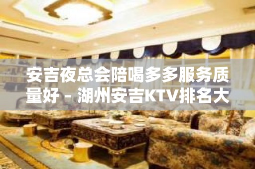 安吉夜总会陪喝多多服务质量好 – 湖州安吉KTV排名大全