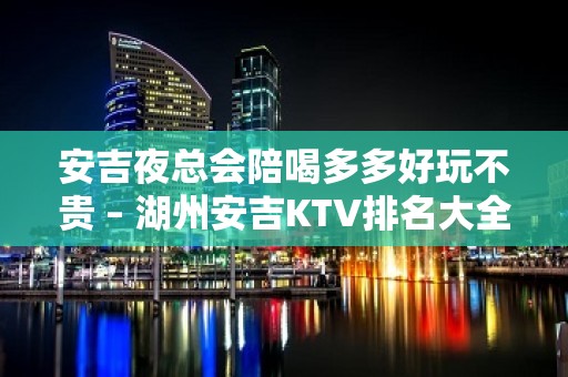 安吉夜总会陪喝多多好玩不贵 – 湖州安吉KTV排名大全