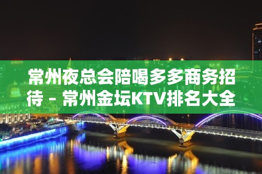 常州夜总会陪喝多多商务招待 – 常州金坛KTV排名大全