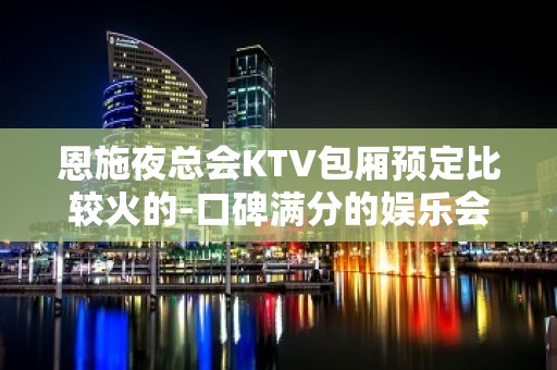 恩施夜总会KTV包厢预定比较火的-口碑满分的娱乐会所 - 恩施建始KTV大全 