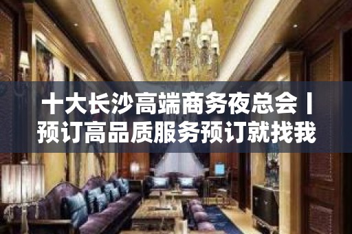 十大长沙高端商务夜总会丨预订高品质服务预订就找我