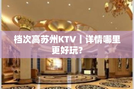 档次高苏州KTV丨详情哪里更好玩？