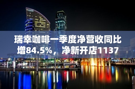 瑞幸咖啡一季度净营收同比增84.5%，净新开店1137家