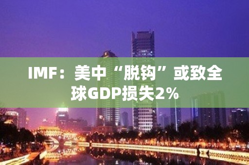 IMF：美中“脱钩”或致全球GDP损失2%