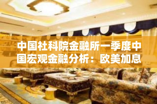 中国社科院金融所一季度中国宏观金融分析：欧美加息方向或难逆转 国内通缩压力隐现