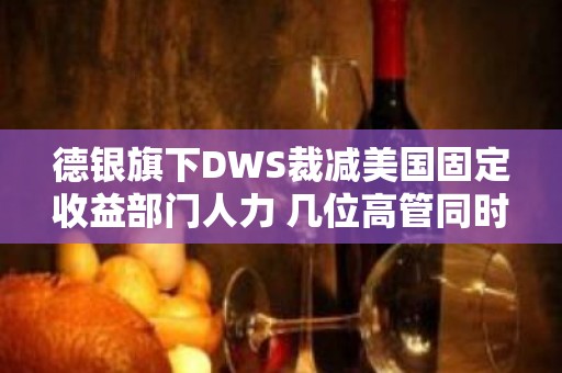 德银旗下DWS裁减美国固定收益部门人力 几位高管同时离职