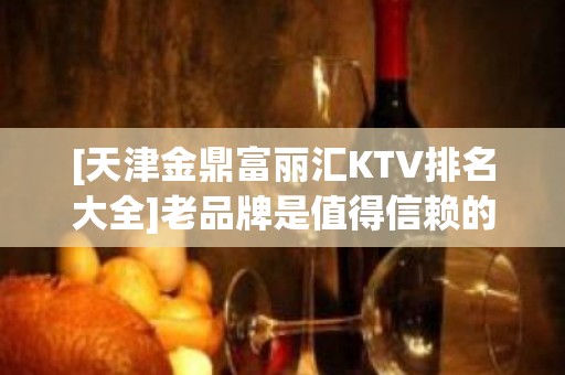 [天津金鼎富丽汇KTV排名大全]老品牌是值得信赖的