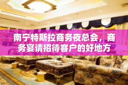 南宁特斯拉商务夜总会，商务宴请招待客户的好地方