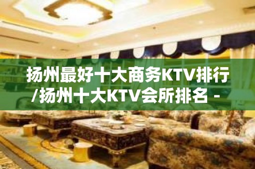 扬州最好十大商务KTV排行/扬州十大KTV会所排名 - 扬州邗江/维扬KTV大全 - 扬州