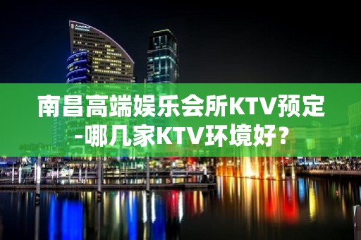 南昌高端娱乐会所KTV预定-哪几家KTV环境好？