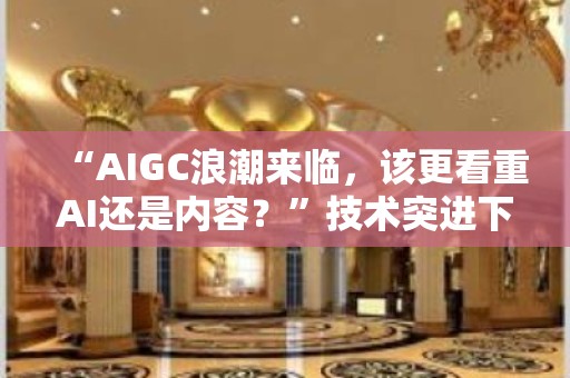 “AIGC浪潮来临，该更看重AI还是内容？”技术突进下内容创作蝶变进行时