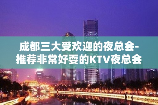 成都三大受欢迎的夜总会-推荐非常好耍的KTV夜总会