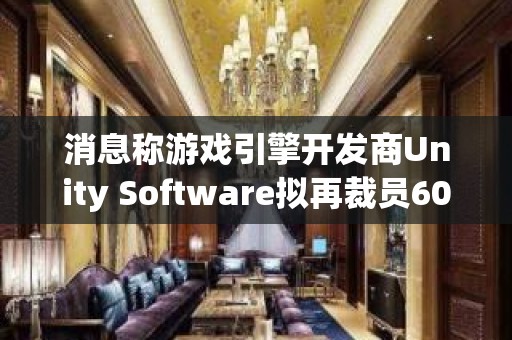 消息称游戏引擎开发商Unity Software拟再裁员600人