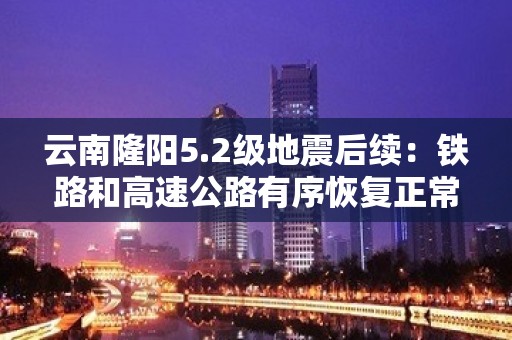 云南隆阳5.2级地震后续：铁路和高速公路有序恢复正常