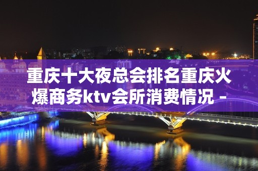 重庆十大夜总会排名重庆火爆商务ktv会所消费情况 – 重庆江北KTV排名大全