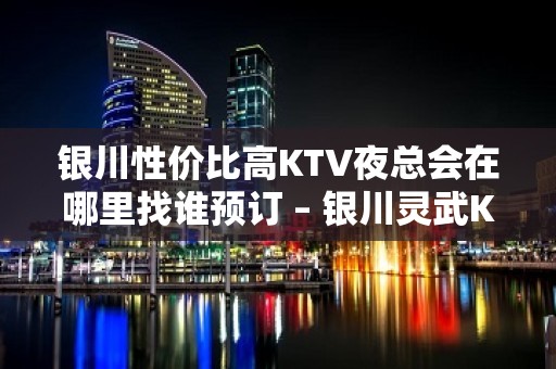 银川性价比高KTV夜总会在哪里找谁预订 – 银川灵武KTV排名大全