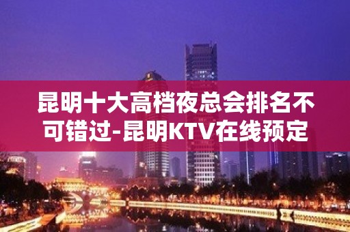 昆明十大高档夜总会排名不可错过-昆明KTV在线预定