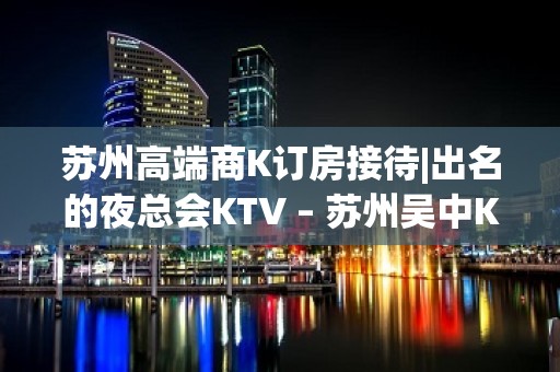 苏州高端商K订房接待|出名的夜总会KTV – 苏州吴中KTV排名大全