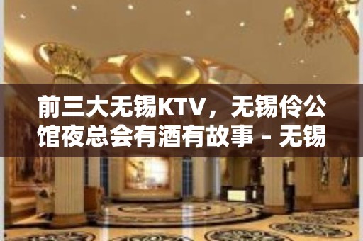 前三大无锡KTV，无锡伶公馆夜总会有酒有故事 – 无锡新区KTV排名大全