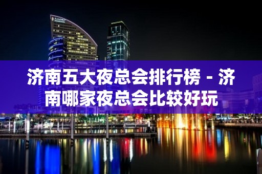 济南五大夜总会排行榜－济南哪家夜总会比较好玩