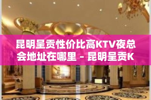 昆明呈贡性价比高KTV夜总会地址在哪里 – 昆明呈贡KTV排名大全