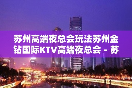 苏州高端夜总会玩法苏州金钻国际KTV高端夜总会 – 苏州吴中胥口KTV排名大全