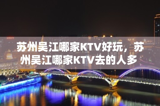 苏州吴江哪家KTV好玩，苏州吴江哪家KTV去的人多 – 苏州吴江松陵KTV排名大全