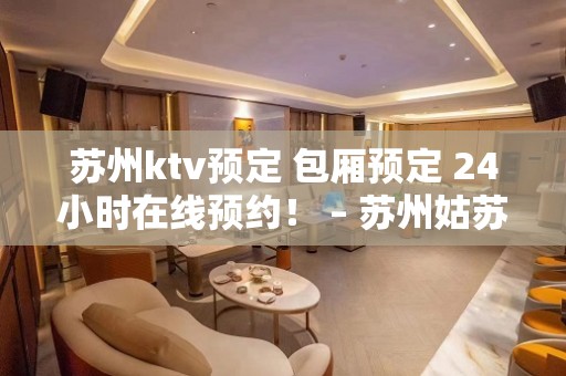 苏州ktv预定 包厢预定 24小时在线预约！ – 苏州姑苏/沧浪/金阊/平江KTV排名大全