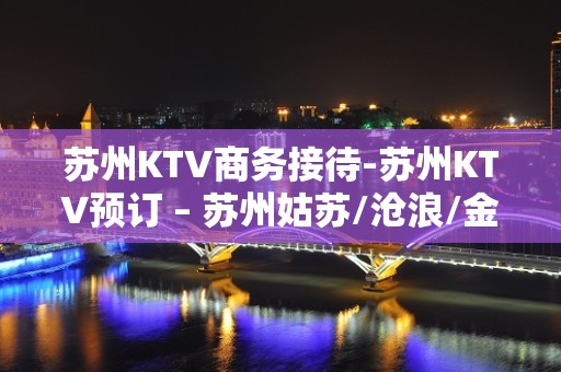 苏州KTV商务接待-苏州KTV预订 – 苏州姑苏/沧浪/金阊/平江KTV排名大全