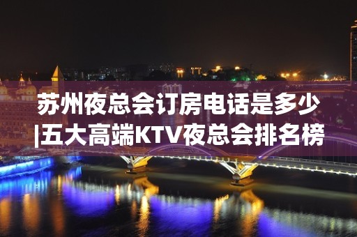 苏州夜总会订房电话是多少|五大高端KTV夜总会排名榜 – 苏州虎丘/高新区KTV排名大全