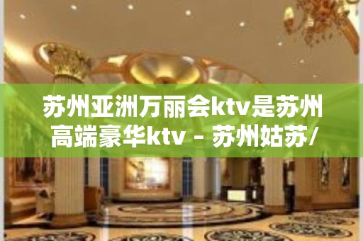 苏州亚洲万丽会ktv是苏州 高端豪华ktv – 苏州姑苏/沧浪/金阊/平江KTV排名大全