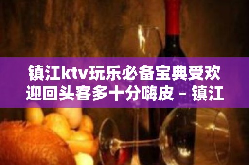 镇江ktv玩乐必备宝典受欢迎回头客多十分嗨皮 – 镇江丹阳KTV排名大全