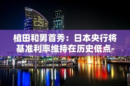 植田和男首秀：日本央行将基准利率维持在历史低点-0.1% 日本央行调整前瞻指引的用词