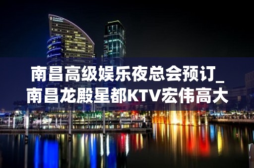 南昌高级娱乐夜总会预订_南昌龙殿星都KTV宏伟高大高档夜总会