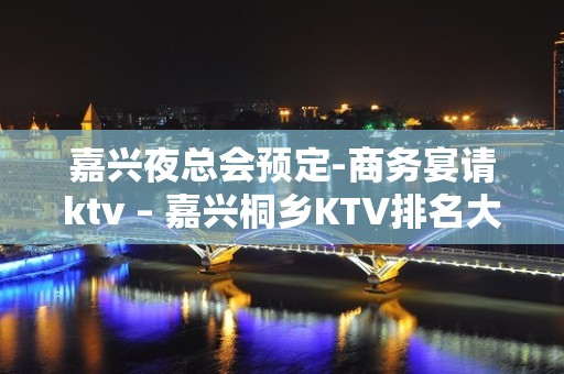 嘉兴夜总会预定-商务宴请ktv – 嘉兴桐乡KTV排名大全