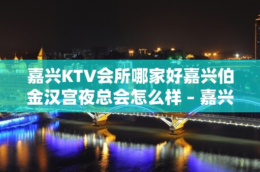 嘉兴KTV会所哪家好嘉兴伯金汉宫夜总会怎么样 – 嘉兴嘉善惠民街道KTV排名大全