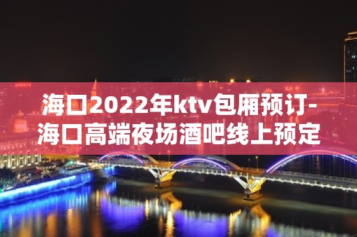 海口2022年ktv包厢预订-海口高端夜场酒吧线上预定