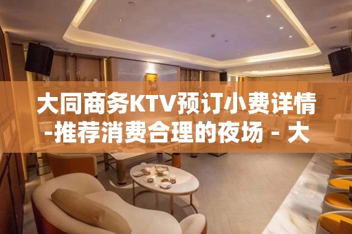 大同商务KTV预订小费详情-推荐消费合理的夜场 - 大同大同KTV大全 