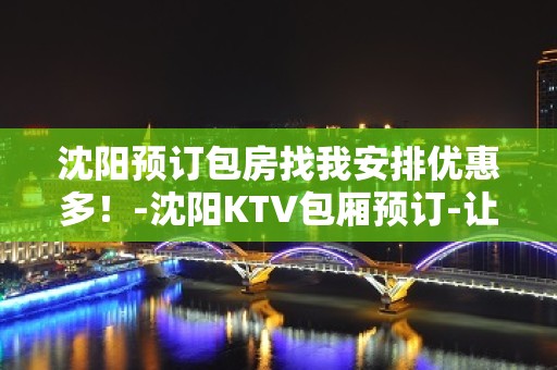 沈阳预订包房找我安排优惠多！-沈阳KTV包厢预订-让人流连忘返