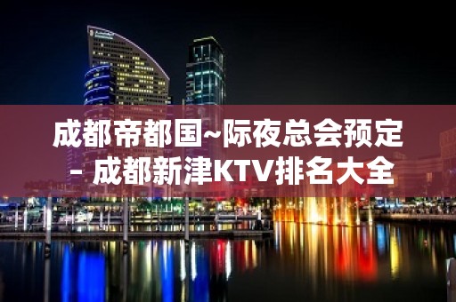 成都帝都国~际夜总会预定 – 成都新津KTV排名大全