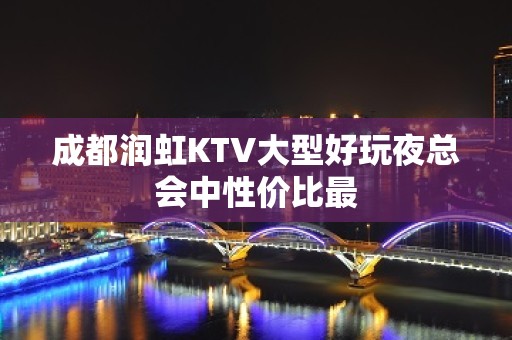 成都润虹KTV大型好玩夜总会中性价比最