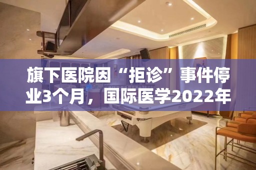 旗下医院因“拒诊”事件停业3个月，国际医学2022年净亏11.77亿元，靠医美等消费医疗能否走出困局？