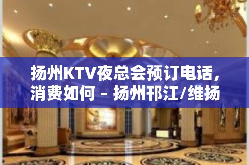 扬州KTV夜总会预订电话，消费如何 – 扬州邗江/维扬KTV排名大全