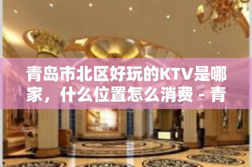 青岛市北区好玩的KTV是哪家，什么位置怎么消费 - 青岛市北KTV大全 