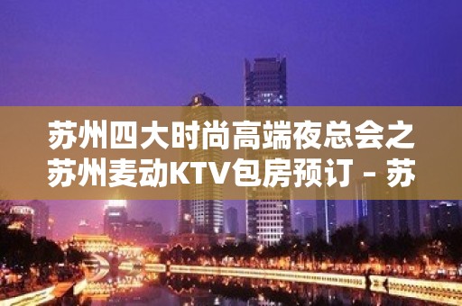 苏州四大时尚高端夜总会之苏州麦动KTV包房预订 – 苏州姑苏/沧浪/金阊/平江KTV排名大全