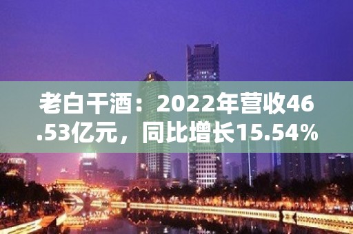 老白干酒：2022年营收46.53亿元，同比增长15.54%