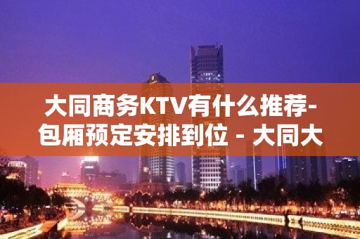 大同商务KTV有什么推荐-包厢预定安排到位 - 大同大同KTV大全 