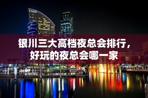 银川三大高档夜总会排行，好玩的夜总会哪一家